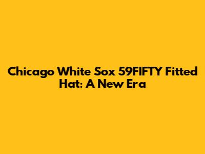 Chicago White Sox 59FIFTY Fitted Hat: A New Era
