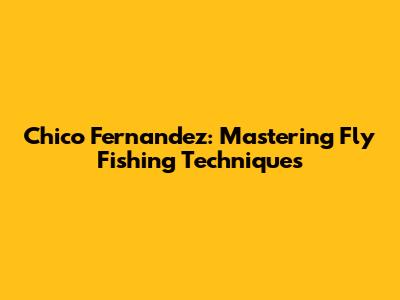 Chico Fernandez: Mastering Fly Fishing Techniques