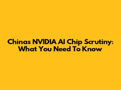 China's NVIDIA AI Chip Scrutiny: What You Need To Know