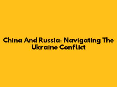 China And Russia: Navigating The Ukraine Conflict