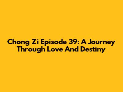 Chong Zi Episode 39: A Journey Through Love And Destiny
