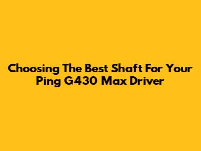 Choosing The Best Shaft For Your Ping G430 Max Driver