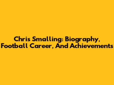 Chris Smalling: Biography, Football Career, And Achievements