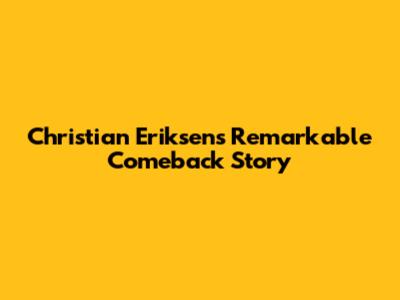 Christian Eriksen's Remarkable Comeback Story