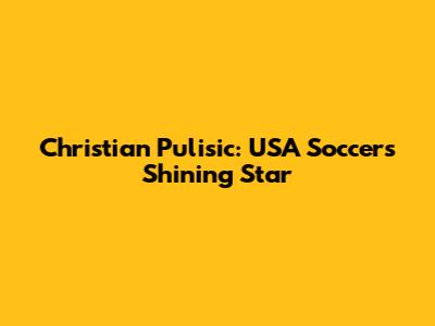 Christian Pulisic: USA Soccer's Shining Star