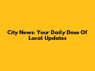 City News: Your Daily Dose Of Local Updates