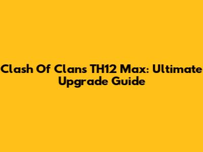 Clash Of Clans TH12 Max: Ultimate Upgrade Guide