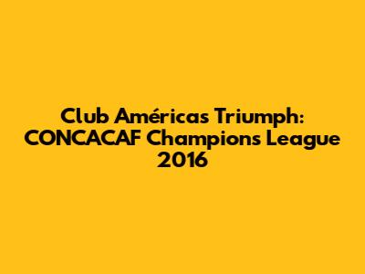 Club América's Triumph: CONCACAF Champions League 2016