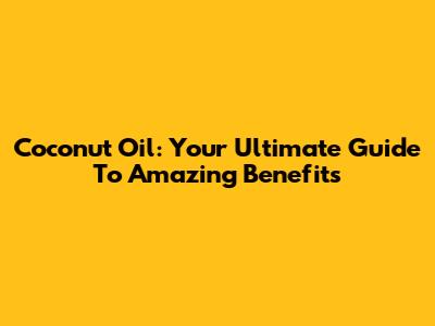 Coconut Oil: Your Ultimate Guide To Amazing Benefits