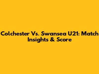 Colchester Vs. Swansea U21: Match Insights & Score