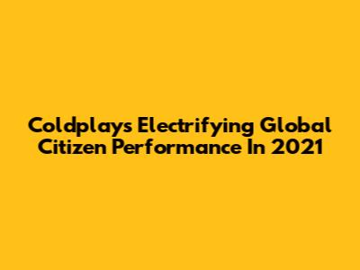 Coldplay's Electrifying Global Citizen Performance In 2021