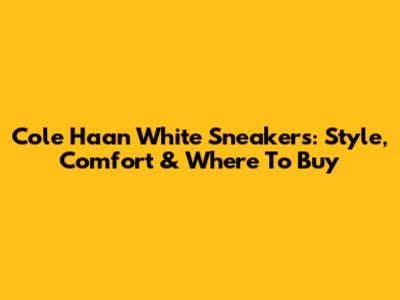 Cole Haan White Sneakers: Style, Comfort & Where To Buy