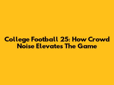 College Football 25: How Crowd Noise Elevates The Game