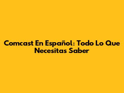 Comcast En Español: Todo Lo Que Necesitas Saber