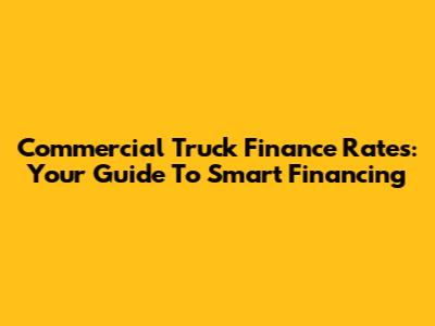 Commercial Truck Finance Rates: Your Guide To Smart Financing