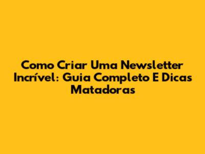 Como Criar Uma Newsletter Incrível: Guia Completo E Dicas Matadoras