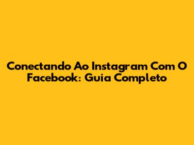 Conectando Ao Instagram Com O Facebook: Guia Completo