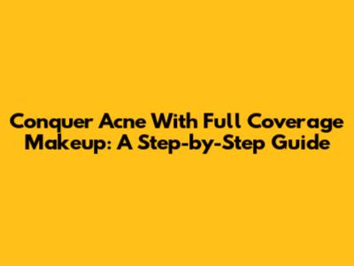 Conquer Acne With Full Coverage Makeup: A Step-by-Step Guide
