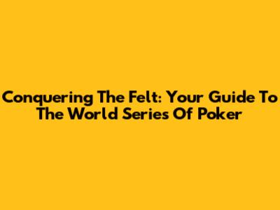 Conquering The Felt: Your Guide To The World Series Of Poker