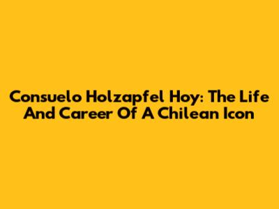 Consuelo Holzapfel Hoy: The Life And Career Of A Chilean Icon