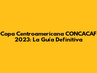 Copa Centroamericana CONCACAF 2023: La Guía Definitiva