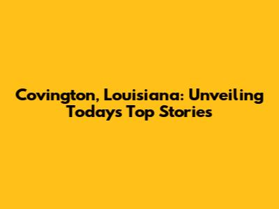 Covington, Louisiana: Unveiling Today's Top Stories