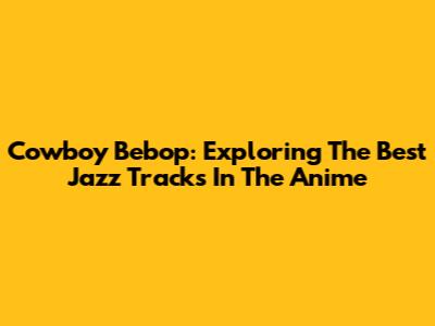 Cowboy Bebop: Exploring The Best Jazz Tracks In The Anime