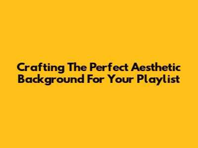 Crafting The Perfect Aesthetic Background For Your Playlist