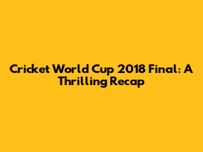 Cricket World Cup 2018 Final: A Thrilling Recap