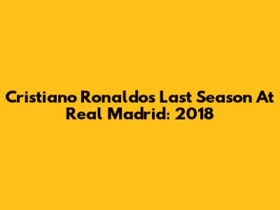 Cristiano Ronaldo's Last Season At Real Madrid: 2018