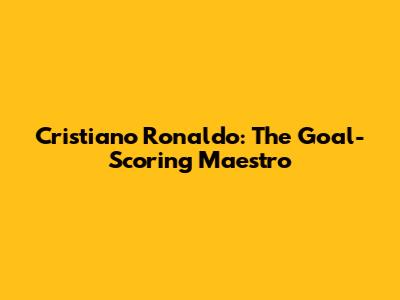 Cristiano Ronaldo: The Goal-Scoring Maestro