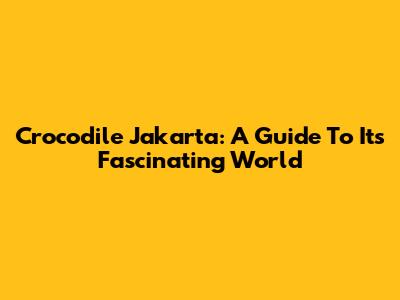Crocodile Jakarta: A Guide To Its Fascinating World