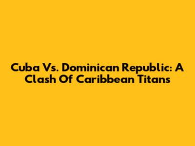 Cuba Vs. Dominican Republic: A Clash Of Caribbean Titans