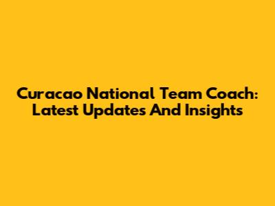 Curacao National Team Coach: Latest Updates And Insights