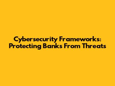 Cybersecurity Frameworks: Protecting Banks From Threats