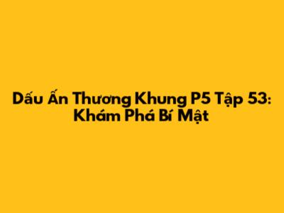 Dấu Ấn Thương Khung P5 Tập 53: Khám Phá Bí Mật