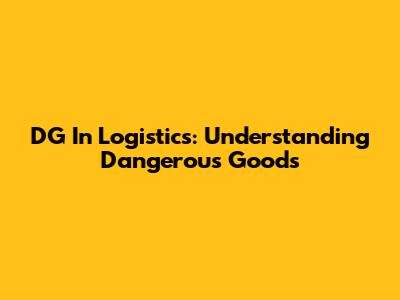 DG In Logistics: Understanding Dangerous Goods
