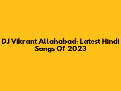 DJ Vikrant Allahabad: Latest Hindi Songs Of 2023