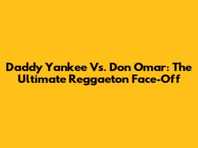 Daddy Yankee Vs. Don Omar: The Ultimate Reggaeton Face-Off