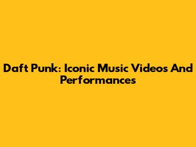 Daft Punk: Iconic Music Videos And Performances