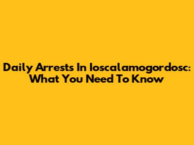 Daily Arrests In Ioscalamogordosc: What You Need To Know