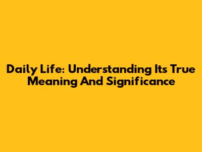 Daily Life: Understanding Its True Meaning And Significance