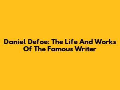 Daniel Defoe: The Life And Works Of The Famous Writer