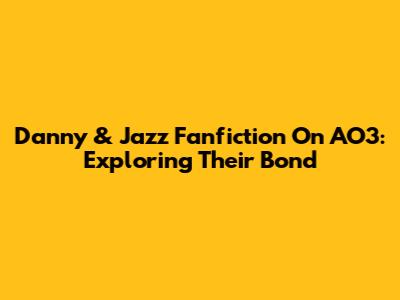 Danny & Jazz Fanfiction On AO3: Exploring Their Bond