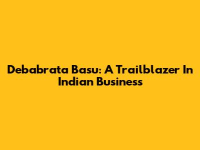 Debabrata Basu: A Trailblazer In Indian Business