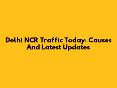 Delhi NCR Traffic Today: Causes And Latest Updates