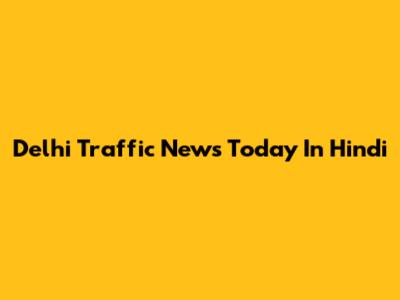 Delhi Traffic News Today In Hindi