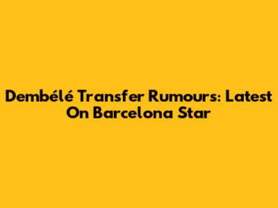 Dembélé Transfer Rumours: Latest On Barcelona Star