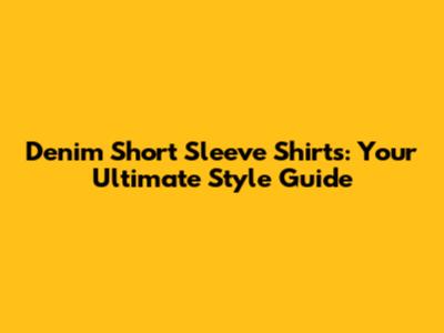 Denim Short Sleeve Shirts: Your Ultimate Style Guide