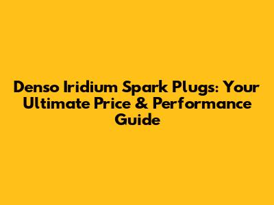 Denso Iridium Spark Plugs: Your Ultimate Price & Performance Guide